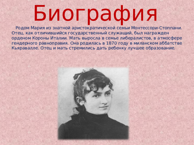 Биография  Родом Мария из знатной аристократической семьи Монтессори-Стоппани. Отец, как отличившийся государственный служащий, был награжден орденом Короны Италии. Мать выросла в семье либералистов, в атмосфере гендерного равноправия. Она родилась в 1870 году в миланском аббатстве Кьяравалле. Отец и мать стремились дать ребенку лучшее образование. 