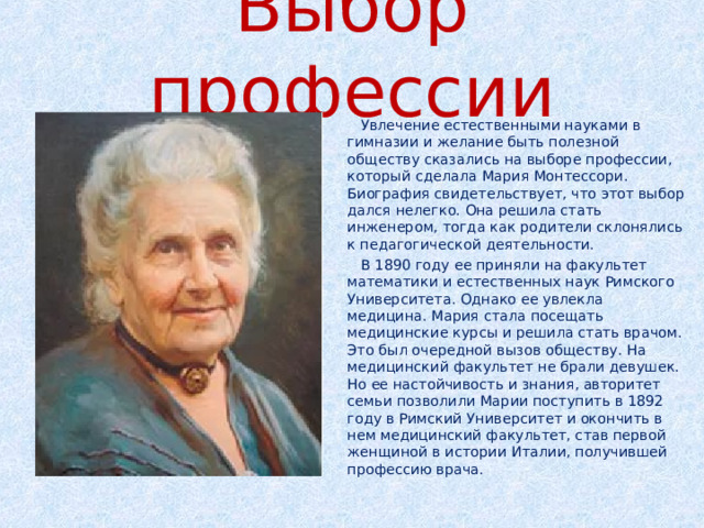 Выбор профессии  Увлечение естественными науками в гимназии и желание быть полезной обществу сказались на выборе профессии, который сделала Мария Монтессори. Биография свидетельствует, что этот выбор дался нелегко. Она решила стать инженером, тогда как родители склонялись к педагогической деятельности.  В 1890 году ее приняли на факультет математики и естественных наук Римского Университета. Однако ее увлекла медицина. Мария стала посещать медицинские курсы и решила стать врачом. Это был очередной вызов обществу. На медицинский факультет не брали девушек. Но ее настойчивость и знания, авторитет семьи позволили Марии поступить в 1892 году в Римский Университет и окончить в нем медицинский факультет, став первой женщиной в истории Италии, получившей профессию врача. 