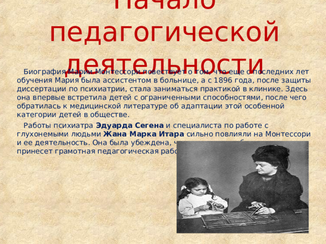 Начало педагогической деятельности  Биография Марии  Монтессори  повествует о том, что еще с последних лет обучения Мария была ассистентом в больнице, а с 1896 года, после защиты диссертации по психиатрии, стала заниматься практикой в клинике. Здесь она впервые встретила детей с ограниченными способностями, после чего обратилась к медицинской литературе об адаптации этой особенной категории детей в обществе.  Работы психиатра Эдуарда Сегена и специалиста по работе с глухонемыми людьми Жана Марка Итара сильно повлияли на Монтессори и ее деятельность. Она была убеждена, что таким детям большую пользу принесет грамотная педагогическая работа, чем медицинские препараты. 