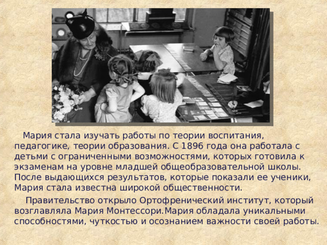  Мария стала изучать работы по теории воспитания, педагогике, теории образования. С 1896 года она работала с детьми с ограниченными возможностями, которых готовила к экзаменам на уровне младшей общеобразовательной школы. После выдающихся результатов, которые показали ее ученики, Мария стала известна широкой общественности.  Правительство открыло Ортофренический институт, который возглавляла Мария Монтессори.Мария обладала уникальными способностями, чуткостью и осознанием важности своей работы. 