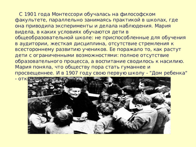  С 1901 год a Монтессори обучалась на философском факультете, параллельно занимаясь практикой в школах, где она приводила эксперименты и делала наблюдения. Мария видела, в каких условиях обучаются дети в общеобразовательной школе: не приспособленные для обучения в аудитории, жесткая дисциплина, отсутствие стремления к всестороннему развитию учеников. Ее поражало то, как растут дети с ограниченными возможностями: полное отсутствие образовательного процесса, а воспитание сводилось к насилию. Мария поняла, что обществу пора стать гуманнее и просвещеннее. И в 1907 году свою первую школу - 