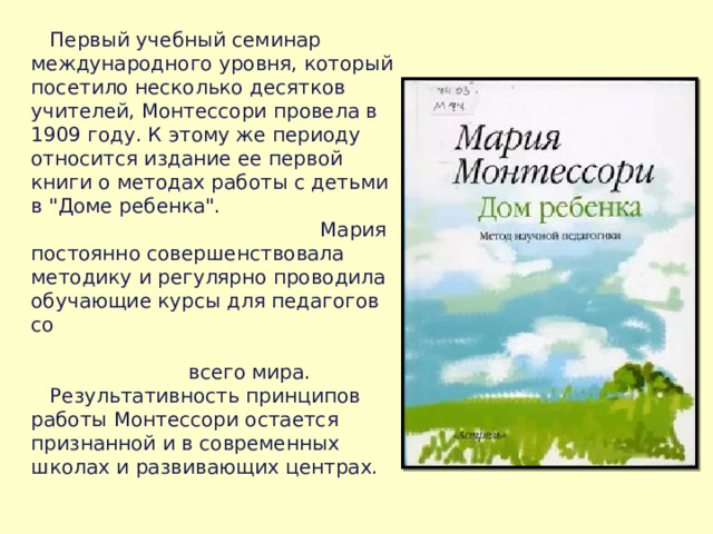  Первый учебный семинар международного уровня, который посетило несколько десятков учителей, Монтессори провела в 1909 году. К этому же периоду относится издание ее первой книги о методах работы с детьми в 