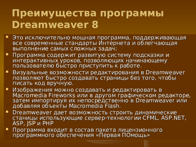 Преимущества программы Dreamweaver 8 Это исключительно мощная программа, поддерживающая все современные стандарты Интернета и облегчающая выполнение самых сложных задач ; Программа содержит развитую систему подсказки и интерактивных уроков, позволяющих начинающему пользователю быстро приступить к работе. Визуальные возможности редактирования в Dreamweaver позволяют быстро создавать страницы без того, чтобы писать код вручную. Изображения можно создавать и редактировать в Macromedia Fireworks или в другом графическом редакторе, затем импортируя их непосредственно в Dreamweaver или добавляя объекты Macromedia Flash. Dreamweaver дает возможность строить динамические станицы использующие сервер-технологии CFML, ASP.NET, ASP, JSP и PHP Программа входит в состав пакета лицензионного программного обеспечения «Первая ПОмощь»  