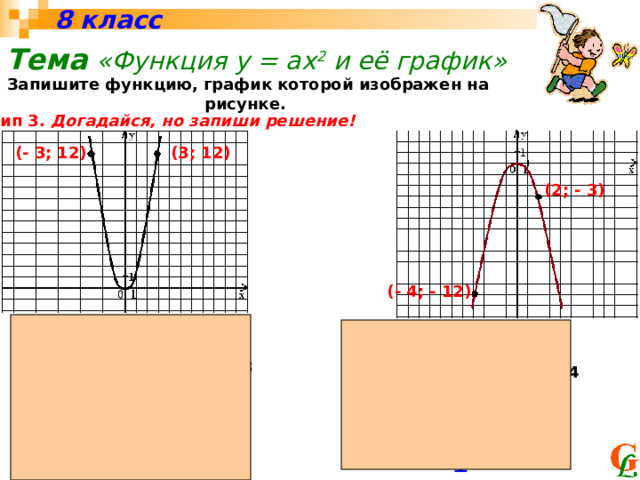 8 класс Тема  «Функция у = ах 2 и её график»  Запишите функцию, график которой изображен на рисунке.  Тип 3. Догадайся, но запиши решение! (3; 12) (- 3; 12) (2; - 3) (- 4; - 12) х у у = ах 2 , т.е. 12 = 9а, то а = 12 : 9 = 4 / 3 х у у = ах 2 , т.е. - 3 = 4а, то а = - 3 : 4 = - 3 / 4 (3; 12) (2; - 3) у = х 2 у = - х 2 