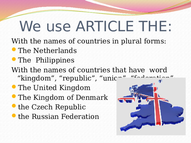 We use ARTICLE THE: With the names of countries in plural forms: The Netherlands The Philippines With the names of countries that have word “kingdom”, “republic”, “union”, “federation”: The United Kingdom The Kingdom of Denmark the Czech Republic the Russian Federation 