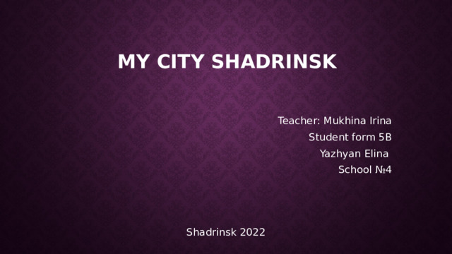  My City Shadrinsk Teacher: Mukhina Irina Student form 5B Yazhyan Elina School №4             Shadrinsk 2022 