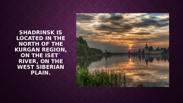 . Shadrinsk is located in the north of the Kurgan region, on the Iset` River, on the West Siberian Plain. https://en.wikipedia.org/wiki/West_Siberian_Plain  