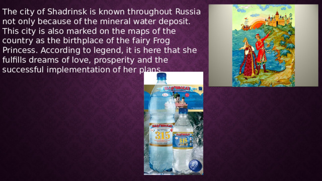 The city of Shadrinsk is known throughout Russia not only because of the mineral water deposit. This city is also marked on the maps of the country as the birthplace of the fairy Frog Princess. According to legend, it is here that she fulfills dreams of love, prosperity and the successful implementation of her plans. 