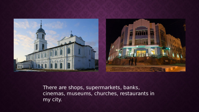 There are shops, supermarkets, banks, cinemas, museums, churches, restaurants in my city. 