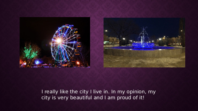 I really like the city I live in. In my opinion, my city is very beautiful and I am proud of it! 