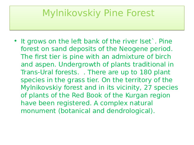  Mylnikovskiy Pine Forest   It grows on the left bank of the river Iset`. Pine forest on sand deposits of the Neogene period. The first tier is pine with an admixture of birch and aspen. Undergrowth of plants traditional in Trans-Ural forests. . There are up to 180 plant species in the grass tier. On the territory of the Mylnikovskiy forest and in its vicinity, 27 species of plants of the Red Book of the Kurgan region have been registered. A complex natural monument (botanical and dendrological). 