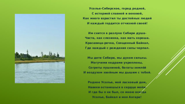Усолье-Сибирское, город родной, С историей славной и вековой, Как много взрастил ты достойных людей И каждый гордится отчизной своей!  Им снится в разлуке Сибири душа- Чиста, как слезинка, как мать хороша. Красавица-речка, Священный Байкал, Где каждый с рождения силы черпал.  Мы дети Сибири, мы духом сильны. Могучими кедрами укреплены, Согреты пушниной, богаты землёй И воздухом хвойным мы дышим с тобой.  Родное Усолье, мой ласковый дом, Навеки останешься в сердце моём. И где бы я ни был, со мною всегда Усолье, Байкал и моя Ангара! 