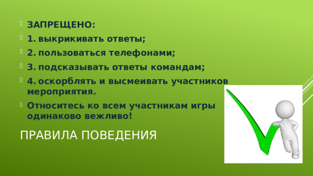 ЗАПРЕЩЕНО: 1.  выкрикивать ответы; 2.  пользоваться телефонами; 3.  подсказывать ответы командам; 4.  оскорблять и высмеивать участников мероприятия. Относитесь ко всем участникам игры одинаково вежливо! Правила поведения 