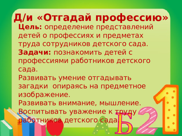 Д/и «Отгадай профессию» Цель: определение представлений детей о профессиях и предметах труда сотрудников детского сада. Задачи: познакомить детей с профессиями работников детского сада. Развивать умение отгадывать загадки опираясь на предметное изображение. Развивать внимание, мышление. Воспитывать уважение к труду работников детского сада. 