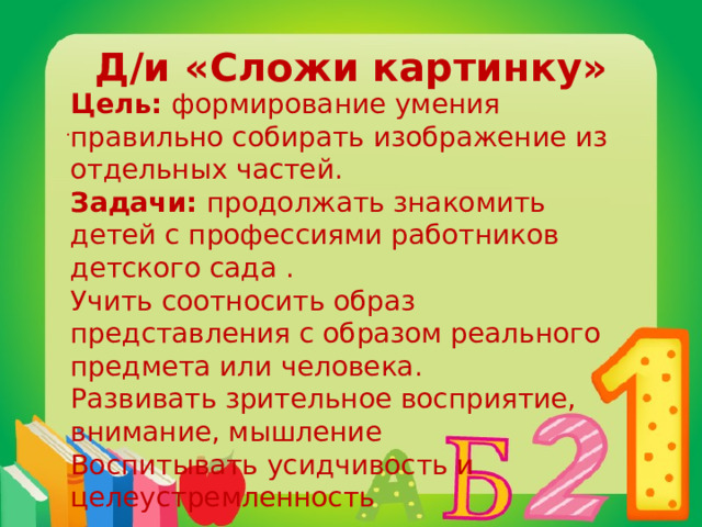 Д/и «Сложи картинку» Цель: формирование умения правильно собирать изображение из отдельных частей. Задачи: продолжать знакомить детей с профессиями работников детского сада . Учить соотносить образ представления с образом реального предмета или человека. Развивать зрительное восприятие, внимание, мышление Воспитывать усидчивость и целеустремленность .  