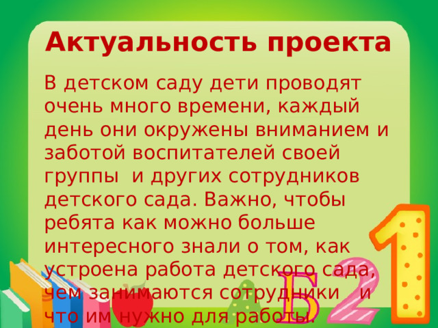 Актуальность проекта В детском саду дети проводят очень много времени, каждый день они окружены вниманием и заботой воспитателей своей группы и других сотрудников детского сада. Важно, чтобы ребята как можно больше интересного знали о том, как устроена работа детского сада, чем занимаются сотрудники и что им нужно для работы. 