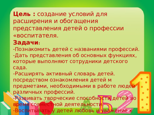 Цель :  создание условий для расширения и обогащения представления детей о профессии «воспитателя.  Задачи : -Познакомить детей с названиями профессий. -Дать представления об основных функциях, которые выполняют сотрудники детского сада. -Расширять активный словарь детей. посредством ознакомления детей м предметами, необходимыми в работе людей различных профессий. -Развивать творческие способности детей во время совместной деятельности. -Воспитывать у детей любовь и уважение к сотрудникам детского сада. 