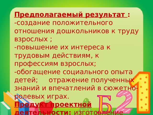 Предполагаемый результат : -создание положительного отношения дошкольников к труду взрослых ; -повышение их интереса к трудовым действиям, к профессиям взрослых; -обогащение социального опыта детей; отражение полученных знаний и впечатлений в сюжетно-ролевых играх. Продукт проектной деятельности : изготовление методической папки «Мир профессий» 