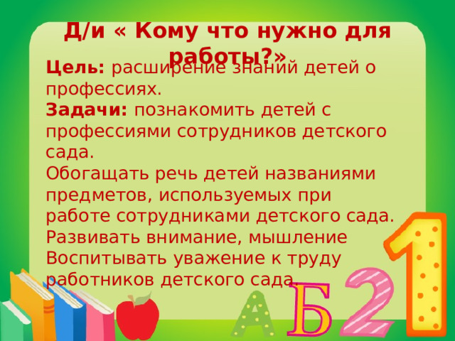 Д/и « Кому что нужно для работы?» Цель: расширение знаний детей о профессиях. Задачи: познакомить детей с профессиями сотрудников детского сада. Обогащать речь детей названиями предметов, используемых при работе сотрудниками детского сада. Развивать внимание, мышление Воспитывать уважение к труду работников детского сада. 