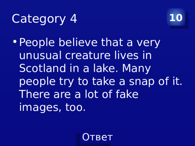 Category 4 10 People believe that a very unusual creature lives in Scotland in a lake. Many people try to take a snap of it. There are a lot of fake images, too. 