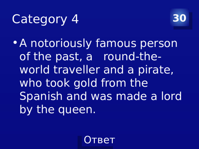 Category 4 30 A notoriously famous person of the past, a round-the-world traveller and a pirate, who took gold from the Spanish and was made a lord by the queen. 