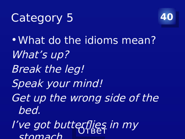 Category 5 40 What do the idioms mean? What’s up? Break the leg! Speak your mind! Get up the wrong side of the bed. I’ve got butterflies in my stomach. 