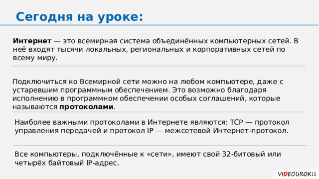 Сегодня на уроке: Интернет — это всемирная система объединённых компьютерных сетей. В неё входят тысячи локальных, региональных и корпоративных сетей по всему миру. Подключиться ко Всемирной сети можно на любом компьютере, даже с устаревшим программным обеспечением. Это возможно благодаря исполнению в программном обеспечении особых соглашений, которые называются протоколами . Наиболее важными протоколами в Интернете являются: TCP — протокол управления передачей и протокол IP — межсетевой Интернет-протокол. Все компьютеры, подключённые к «сети», имеют свой 32-битовый или четырёх байтовый IP-адрес. 