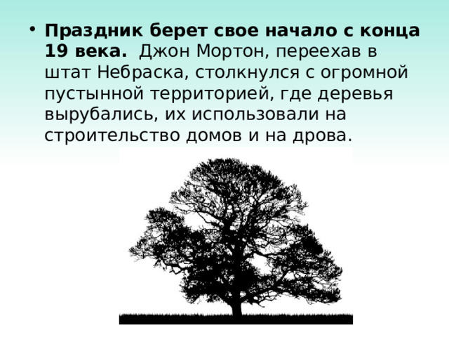 Праздник берет свое начало с конца 19 века. Джон Мортон, переехав в штат Небраска, столкнулся с огромной пустынной территорией, где деревья вырубались, их использовали на строительство домов и на дрова. 