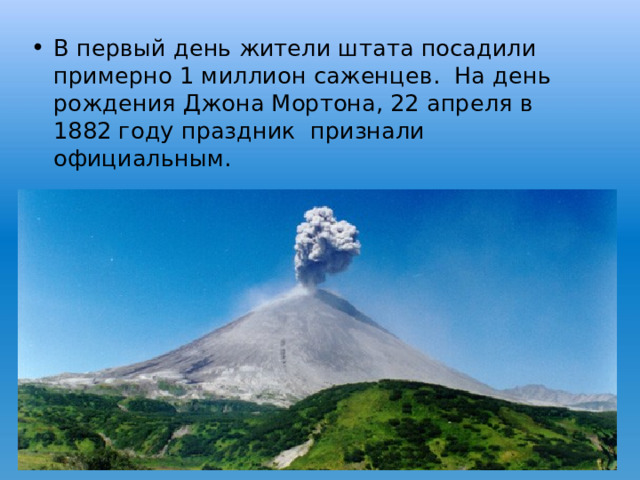 В первый день жители штата посадили примерно 1 миллион саженцев. На день рождения Джона Мортона, 22 апреля в 1882 году праздник признали официальным.  