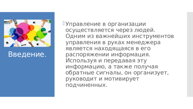 Управление в организации осуществляется через людей. Одним из важнейших инструментов управления в руках менеджера является находящаяся в его распоряжении информация. Используя и передавая эту информацию, а также получая обратные сигналы, он организует, руководит и мотивирует подчиненных. Введение. 