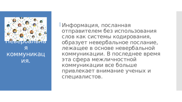 Информация, посланная отправителем без использования слов как системы кодирования, образует невербальное послание, лежащее в основе невербальной коммуникации. В последнее время эта сфера межличностной коммуникации все больше привлекает внимание ученых и специалистов. Невербальная коммуникация. 