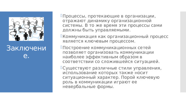 Процессы, протекающие в организации, отражают динамику организационной системы. В то же время эти процессы сами должны быть управляемыми. Коммуникация как организационный процесс является ключевым процессом. Построение коммуникационных сетей позволяет организовать коммуникации наиболее эффективным образом в соответствии со сложившейся ситуацией. Существуют различные стили управления, использование которых также носит ситуационный характер. Порой ключевую роль в коммуникации играют ее невербальные формы. Заключение. 