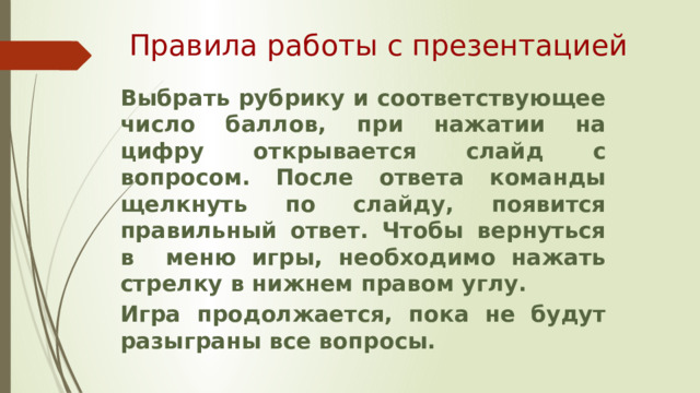 Правила работы с презентацией Выбрать рубрику и соответствующее число баллов, при нажатии на цифру открывается слайд с вопросом. После ответа команды щелкнуть по слайду, появится правильный ответ. Чтобы вернуться в меню игры, необходимо нажать стрелку в нижнем правом углу. Игра продолжается, пока не будут разыграны все вопросы. 