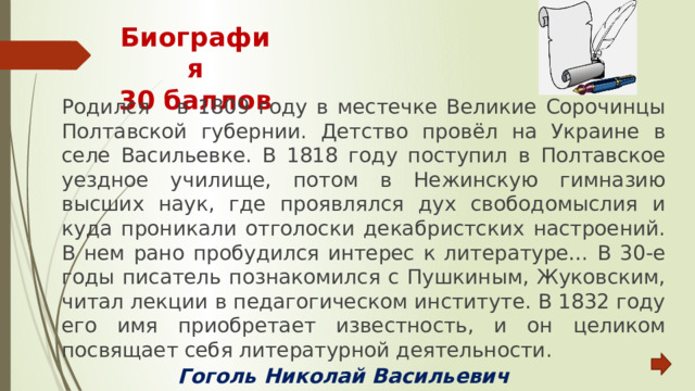 Биография  30 баллов Родился в 1809 году в местечке Великие Сорочинцы Полтавской губернии. Детство провёл на Украине в селе Васильевке. В 1818 году поступил в Полтавское уездное училище, потом в Нежинскую гимназию высших наук, где проявлялся дух свободомыслия и куда проникали отголоски декабристских настроений. В нем рано пробудился интерес к литературе… В 30-е годы писатель познакомился с Пушкиным, Жуковским, читал лекции в педагогическом институте. В 1832 году его имя приобретает известность, и он целиком посвящает себя литературной деятельности. Гоголь Николай Васильевич 