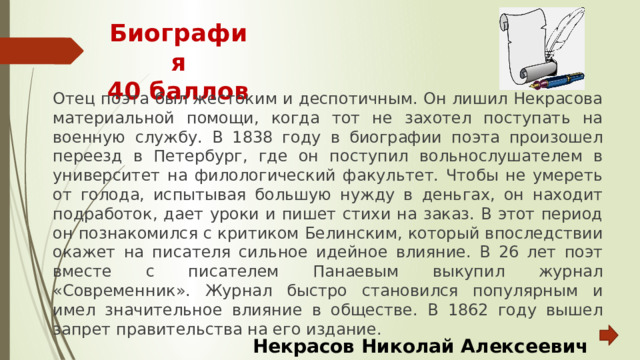 Биография  40 баллов Отец поэта был жестоким и деспотичным. Он лишил Некрасова материальной помощи, когда тот не захотел поступать на военную службу. В 1838 году в биографии поэта произошел переезд в Петербург, где он поступил вольнослушателем в университет на филологический факультет. Чтобы не умереть от голода, испытывая большую нужду в деньгах, он находит подработок, дает уроки и пишет стихи на заказ. В этот период он познакомился с критиком Белинским, который впоследствии окажет на писателя сильное идейное влияние. В 26 лет поэт вместе с писателем Панаевым выкупил журнал «Современник». Журнал быстро становился популярным и имел значительное влияние в обществе. В 1862 году вышел запрет правительства на его издание. Некрасов Николай Алексеевич 