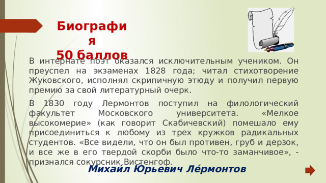 Биография  50 баллов В интернате поэт оказался исключительным учеником. Он преуспел на экзаменах 1828 года; читал стихотворение Жуковского, исполнял скрипичную этюду и получил первую премию за свой литературный очерк. В 1830 году Лермонтов поступил на филологический факультет Московского университета. «Мелкое высокомерие» (как говорит Скабичевский) помешало ему присоединиться к любому из трех кружков радикальных студентов. «Все видели, что он был противен, груб и дерзок, и все же в его твердой скорби было что-то заманчивое», - признался сокурсник Вистенгоф. Михаи́л Ю́рьевич Ле́рмонтов 