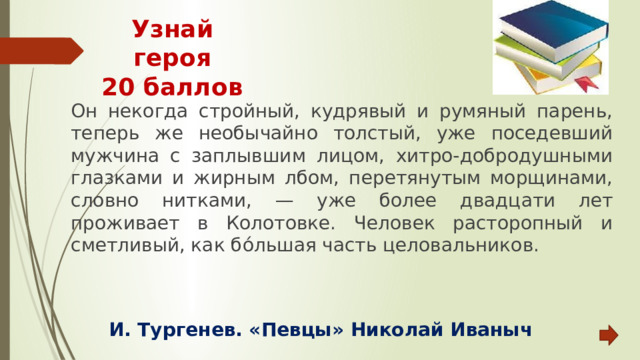 Узнай героя  20 баллов Он некогда стройный, кудрявый и румяный парень, теперь же необычайно толстый, уже поседевший мужчина с заплывшим лицом, хитро-добродушными глазками и жирным лбом, перетянутым морщинами, словно нитками, — уже более двадцати лет проживает в Колотовке. Человек расторопный и сметливый, как бо́льшая часть целовальников.  И. Тургенев. «Певцы» Николай Иваныч 