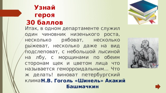 Узнай героя  30 баллов Итак, в одном департаменте служил один чиновник низенького роста, несколько рябоват, несколько рыжеват, несколько даже на вид подслеповат, с небольшой лысиной на лбу, с морщинами по обеим сторонам щек и цветом лица что называется геморроидальным... Что ж делать! виноват петербургский климат.  Н.В. Гоголь «Шинель» Акакий Башмачкин 