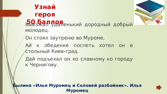 Узнай героя  50 баллов Выезжал удаленький дородный добрый молодец. Он стоял заутреню во Муроме, Ай к обеденке поспеть хотел он в стольный Киев-град. Дай подъехал он ко славному ко городу к Чернигову. Былина «Илья Муромец и Соловей разбойник». Илья Муромец  