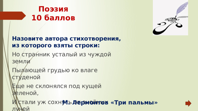 Поэзия  10 баллов Назовите автора стихотворения, из которого взяты строки: Но странник усталый из чуждой земли Пылающей грудью ко влаге студеной Еще не склонялся под кущей зеленой, И стали уж сохнуть от знойных лучей Роскошные листья и звучный ручей.  М. Лермонтов «Три пальмы» 