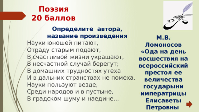 Поэзия  20 баллов Определите автора, название произведения Науки юношей питают, Отраду старым подают, В счастливой жизни украшают, В несчастной случай берегут; В домашних трудностях утеха И в дальних странствах не помеха. Науки пользуют везде, Среди народов и в пустыне, В градском шуму и наедине… М.В. Ломоносов «Ода на день восшествия на всероссийский престол ее величества государыни императрицы Елисаветы Петровны 1747 года» 