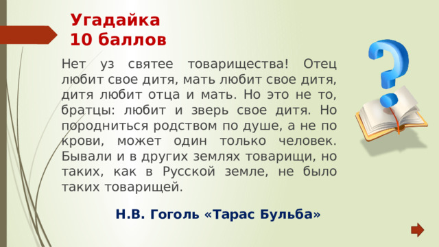 Угадайка  10 баллов Нет уз святее товарищества! Отец любит свое дитя, мать любит свое дитя, дитя любит отца и мать. Но это не то, братцы: любит и зверь свое дитя. Но породниться родством по душе, а не по крови, может один только человек. Бывали и в других землях товарищи, но таких, как в Русской земле, не было таких товарищей. Н.В. Гоголь «Тарас Бульба» 