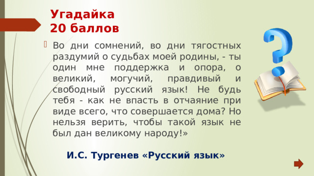 Угадайка  20 баллов Во дни сомнений, во дни тягостных раздумий о судьбах моей родины, - ты один мне поддержка и опора, о великий, могучий, правдивый и свободный русский язык! Не будь тебя - как не впасть в отчаяние при виде всего, что совершается дома? Но нельзя верить, чтобы такой язык не был дан великому народу!» И.С. Тургенев «Русский язык» 