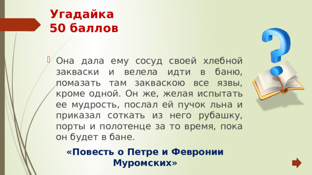 Угадайка  50 баллов Она дала ему сосуд своей хлебной закваски и велела идти в баню, помазать там закваскою все язвы, кроме одной. Он же, желая испытать ее мудрость, послал ей пучок льна и приказал соткать из него рубашку, порты и полотенце за то время, пока он будет в бане. «Повесть о Петре и Февронии Муромских» 