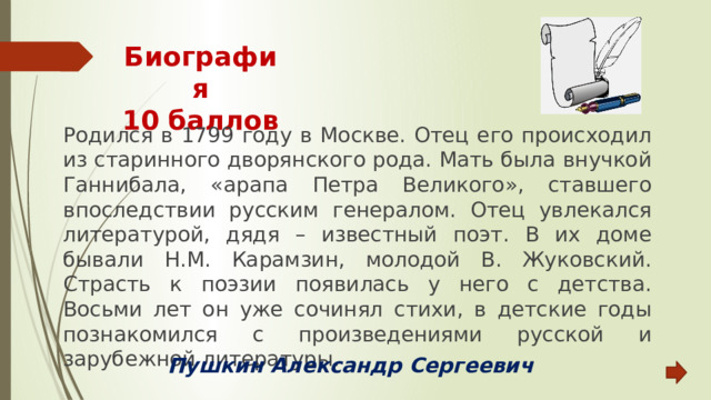 Биография  10 баллов Родился в 1799 году в Москве. Отец его происходил из старинного дворянского рода. Мать была внучкой Ганнибала, «арапа Петра Великого», ставшего впоследствии русским генералом. Отец увлекался литературой, дядя – известный поэт. В их доме бывали Н.М. Карамзин, молодой В. Жуковский. Страсть к поэзии появилась у него с детства. Восьми лет он уже сочинял стихи, в детские годы познакомился с произведениями русской и зарубежной литературы. Пушкин Александр Сергеевич 