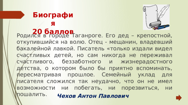 Биография  20 баллов Родился в городе Таганроге. Его дед – крепостной, откупившийся на волю. Отец - мещанин, владевший бакалейной лавкой. Писатель «только издали видел счастливых детей, но сам никогда не переживал счастливого, беззаботного и жизнерадостного детства, о котором было бы приятно вспоминать, пересматривая прошлое. Семейный уклад для писателя сложился так неудачно, что он не имел возможности ни побегать, ни порезвиться, ни пошалить. Чехов Антон Павлович 