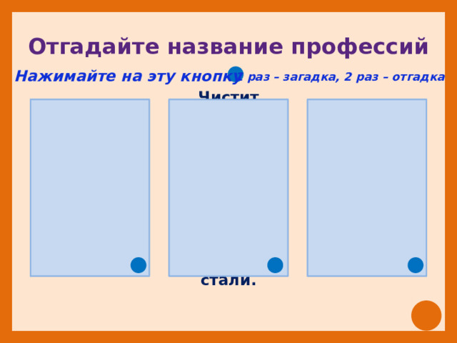 Отгадайте название профессий Нажимайте на эту кнопку 1 раз – загадка, 2 раз – отгадка  Ходит в белом колпаке с поварёшкою в руке. Она готовит нам обеды: кашу, щи и винегрет. Ежедневно спозаранку в руки он берёт баранку. Крутит, вертит так и сяк, но не съест её никак.   Чистит мастер башмаки, прибивает каблуки. Чинит туфли и сандалии, чтоб как новенькие стали. 