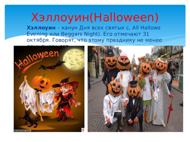 Хэллоуин(Halloween) Хэллоуин – канун Дня всех святых c, All Hallows Evening или Beggars Night). Его отмечают 31 октября. Говорят, что этому празднику не менее двух тысяч лет. 