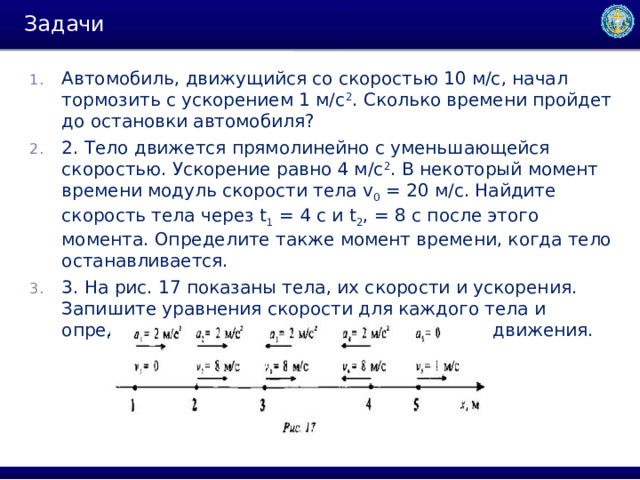 Задачи Автомобиль, движущийся со скоростью 10 м/с, начал тормозить с ускорением 1 м/с 2 . Сколько времени пройдет до остановки автомобиля? 2. Тело движется прямолинейно с уменьшающейся скоростью. Ускорение равно 4 м/с 2 . В некоторый момент времени модуль скорости тела v 0  = 20 м/с. Найдите скорость тела через t 1  = 4 c и t 2 , = 8 c после этого момента. Определите также момент времени, когда тело останавливается. 3. На рис. 17 показаны тела, их скорости и ускорения. Запишите уравнения скорости для каждого тела и определите скорость через 5 с после начала движения. 