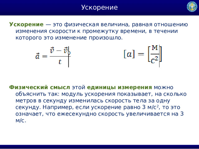 Ускорение Ускорение   — это физическая величина, равная отношению изменения скорости к промежутку времени, в течении которого это изменение произошло. Физический смысл  этой  единицы   измерения  можно объяснить так: модуль ускорения показывает, на сколько метров в секунду изменилась скорость тела за одну секунду. Например, если ускорение равно 3 м/с 2 , то это означает, что ежесекундно скорость увеличивается на 3 м/с. 